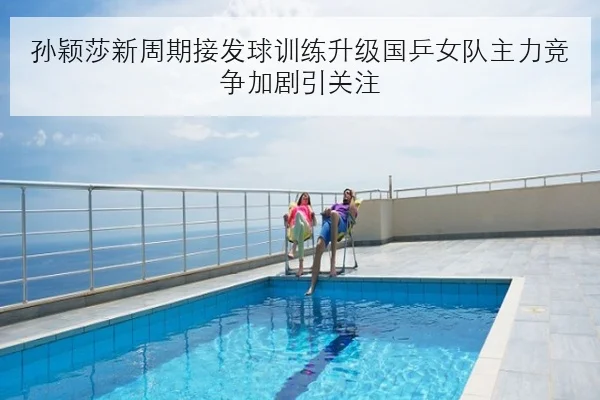 孙颖莎新周期接发球训练升级国乒女队主力竞争加剧引关注
